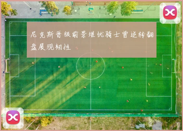 尼克斯晋级前景堪忧骑士曾逆转翻盘展现韧性