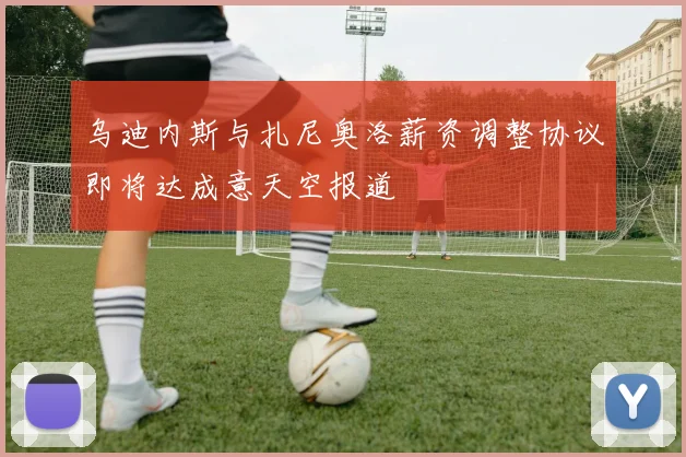 乌迪内斯与扎尼奥洛薪资调整协议即将达成意天空报道