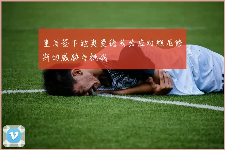 皇马签下迪奥曼德或为应对维尼修斯的威胁与挑战