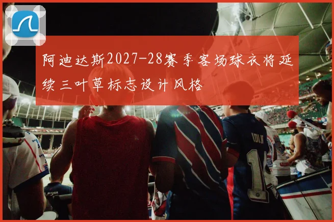 阿迪达斯2027-28赛季客场球衣将延续三叶草标志设计风格