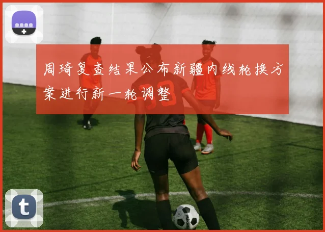 周琦复查结果公布新疆内线轮换方案进行新一轮调整