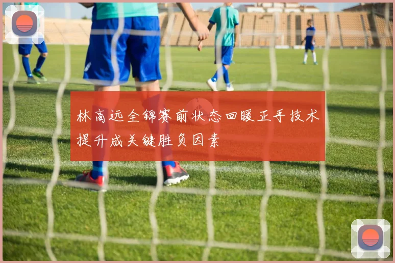 林高远全锦赛前状态回暖正手技术提升成关键胜负因素