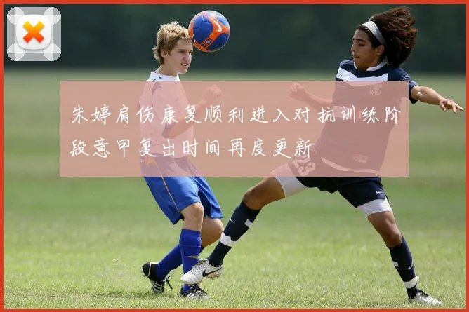 朱婷肩伤康复顺利进入对抗训练阶段意甲复出时间再度更新