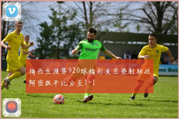 梅西生涯第920球精彩凌空垫射助迈阿密扳平比分至1-1